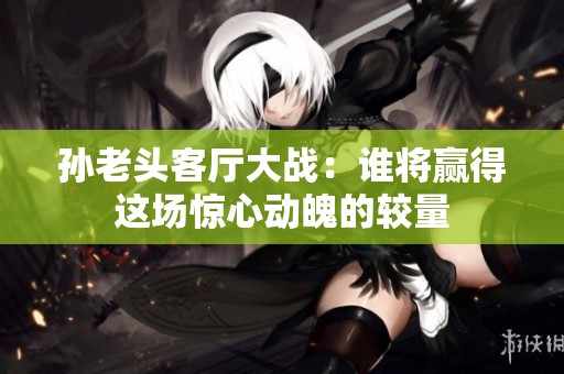 孙老头客厅大战：谁将赢得这场惊心动魄的较量