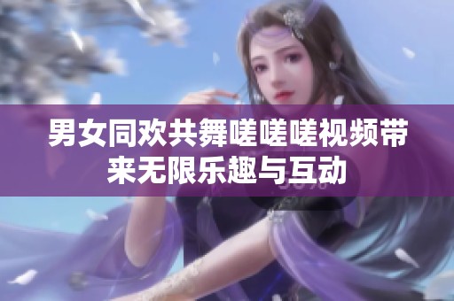 男女同欢共舞嗟嗟嗟视频带来无限乐趣与互动