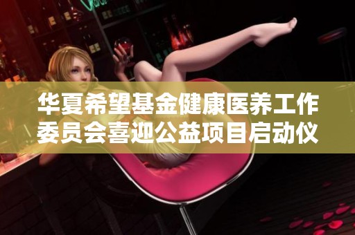 华夏希望基金健康医养工作委员会喜迎公益项目启动仪式，助力养老服务新发展