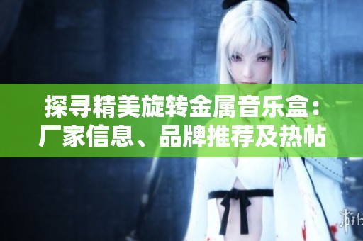探寻精美旋转金属音乐盒：厂家信息、品牌推荐及热帖分享全攻略