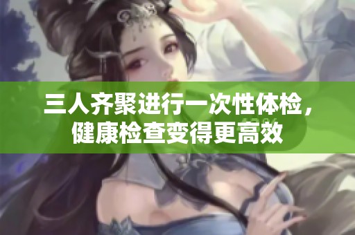 三人齐聚进行一次性体检，健康检查变得更高效