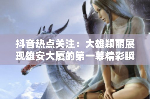 抖音热点关注：大雄颖丽展现雄安大厦的第一幕精彩瞬间与社会动态解读