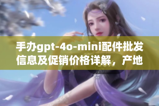手办gpt-4o-mini配件批发信息及促销价格详解，产地货源全解析