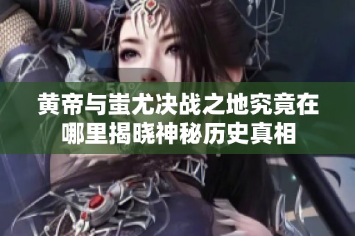 黄帝与蚩尤决战之地究竟在哪里揭晓神秘历史真相