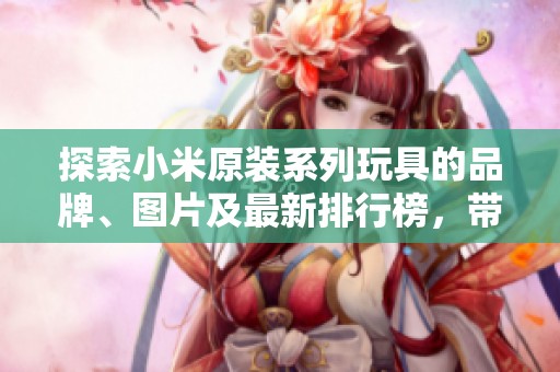 探索小米原装系列玩具的品牌、图片及最新排行榜，带你了解最佳选择和特色产品
