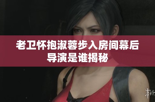 老卫怀抱淑蓉步入房间幕后导演是谁揭秘