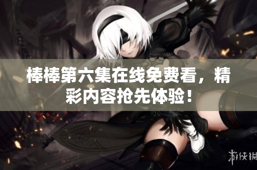 棒棒第六集在线免费看，精彩内容抢先体验！