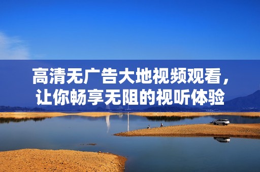 高清无广告大地视频观看，让你畅享无阻的视听体验