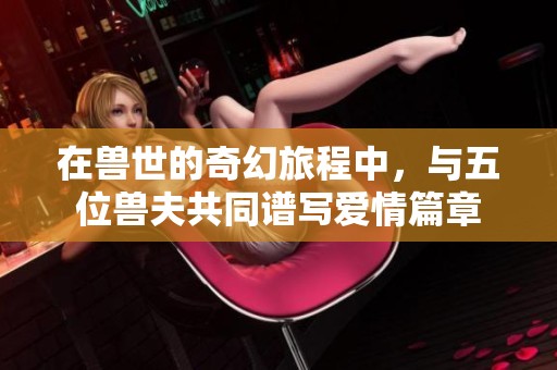 在兽世的奇幻旅程中，与五位兽夫共同谱写爱情篇章