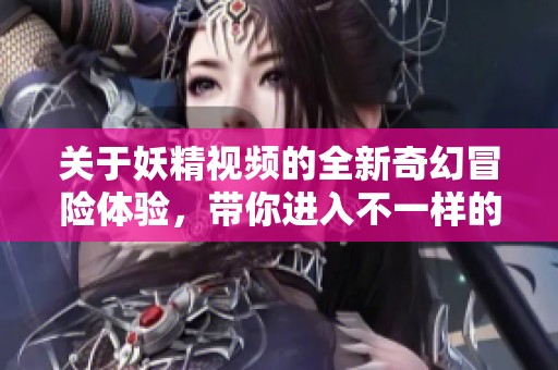 关于妖精视频的全新奇幻冒险体验，带你进入不一样的世界