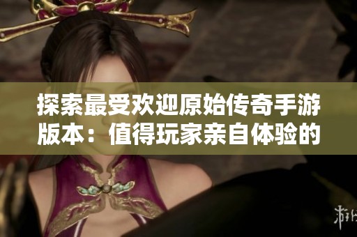 探索最受欢迎原始传奇手游版本：值得玩家亲自体验的选择指南