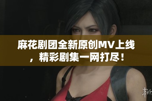 麻花剧团全新原创MV上线，精彩剧集一网打尽！