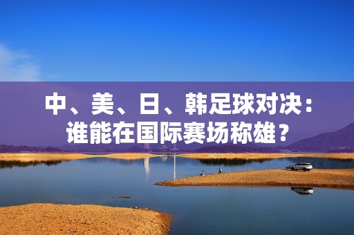 中、美、日、韩足球对决：谁能在国际赛场称雄？