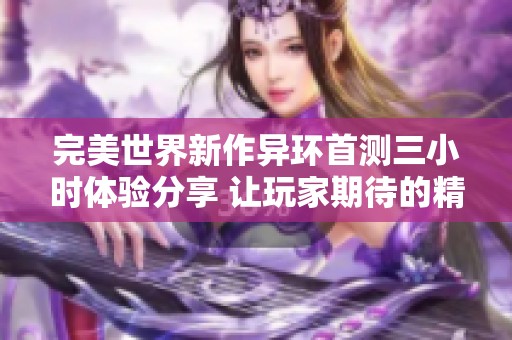 完美世界新作异环首测三小时体验分享 让玩家期待的精彩内容揭秘