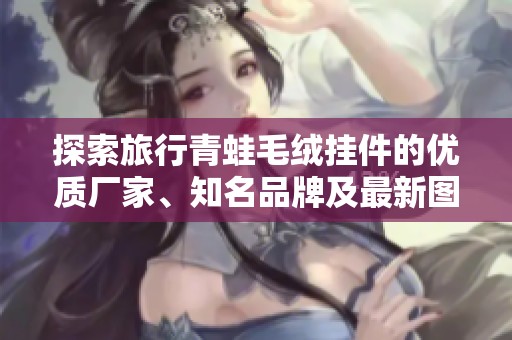 探索旅行青蛙毛绒挂件的优质厂家、知名品牌及最新图片展示，让你的旅行更加有趣