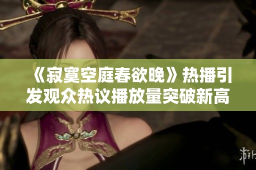 《寂寞空庭春欲晚》热播引发观众热议播放量突破新高