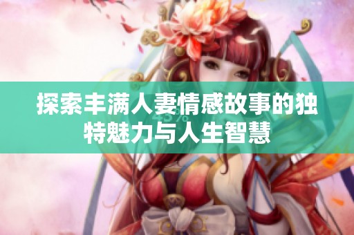 探索丰满人妻情感故事的独特魅力与人生智慧