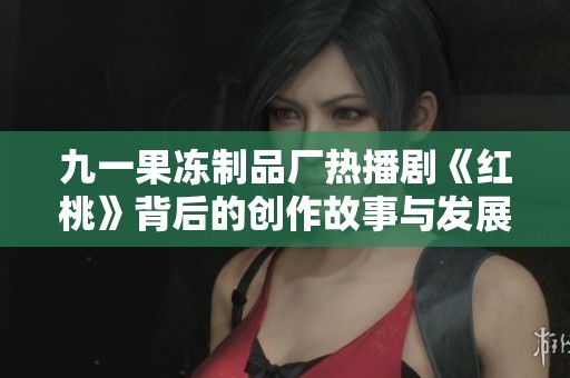 九一果冻制品厂热播剧《红桃》背后的创作故事与发展揭秘