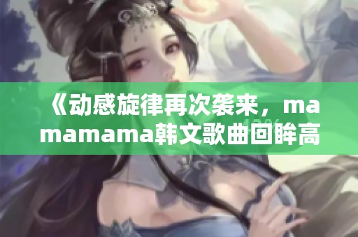 《动感旋律再次袭来，mamamama韩文歌曲回眸高峰时刻》