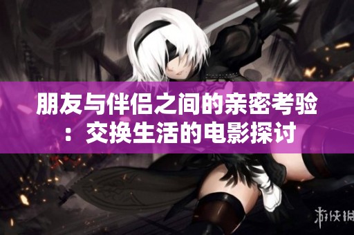 朋友与伴侣之间的亲密考验：交换生活的电影探讨