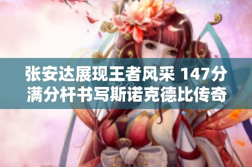 张安达展现王者风采 147分满分杆书写斯诺克德比传奇故事