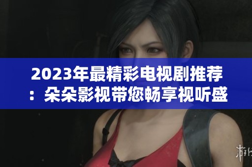 2023年最精彩电视剧推荐：朵朵影视带您畅享视听盛宴