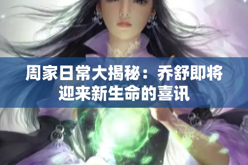 周家日常大揭秘：乔舒即将迎来新生命的喜讯
