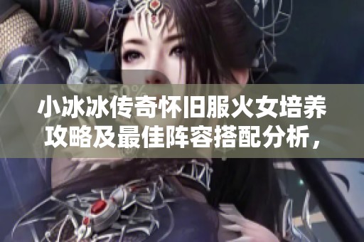 小冰冰传奇怀旧服火女培养攻略及最佳阵容搭配分析，教你如何提高价值