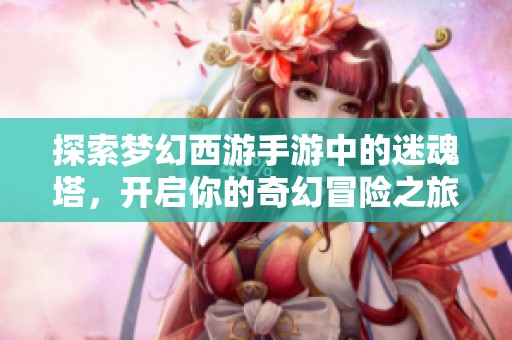 探索梦幻西游手游中的迷魂塔，开启你的奇幻冒险之旅，一起来挑战未知吧