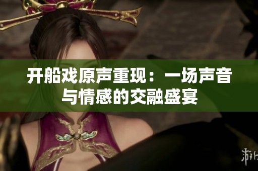 开船戏原声重现：一场声音与情感的交融盛宴