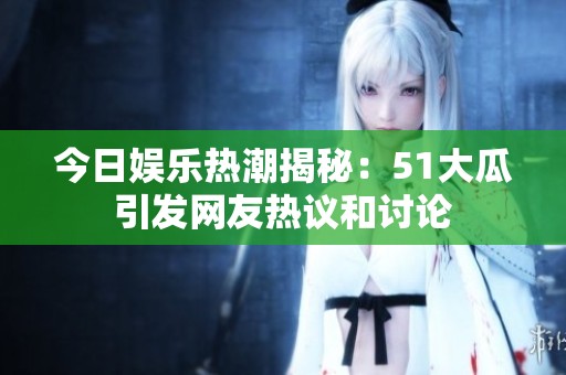 今日娱乐热潮揭秘：51大瓜引发网友热议和讨论