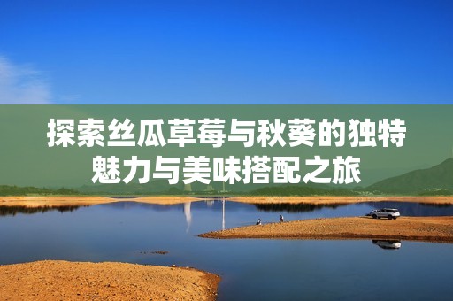 探索丝瓜草莓与秋葵的独特魅力与美味搭配之旅