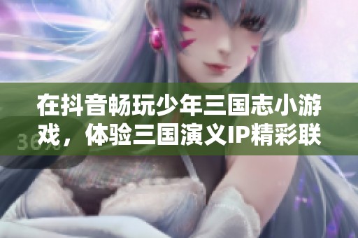 在抖音畅玩少年三国志小游戏，体验三国演义IP精彩联动的新挑战与乐趣