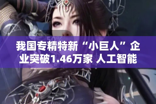 我国专精特新“小巨人”企业突破1.46万家 人工智能等领域蓬勃发展助力经济转型