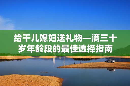 给干儿媳妇送礼物—满三十岁年龄段的最佳选择指南