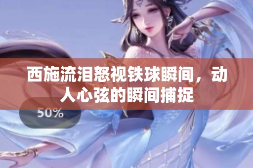 西施流泪怒视铁球瞬间，动人心弦的瞬间捕捉