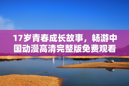 17岁青春成长故事，畅游中国动漫高清完整版免费观看