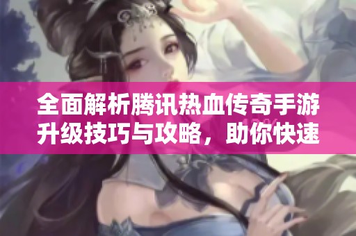 全面解析腾讯热血传奇手游升级技巧与攻略，助你快速提升角色等级