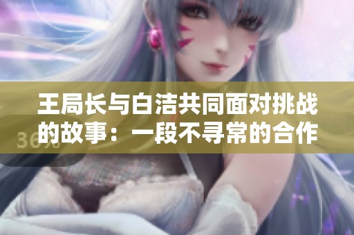 王局长与白洁共同面对挑战的故事：一段不寻常的合作经历