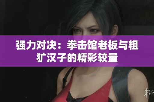 强力对决：拳击馆老板与粗犷汉子的精彩较量
