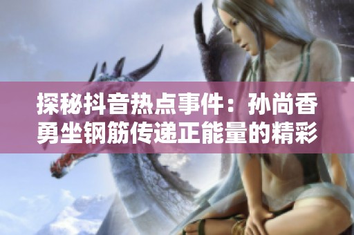 探秘抖音热点事件：孙尚香勇坐钢筋传递正能量的精彩瞬间大揭晓