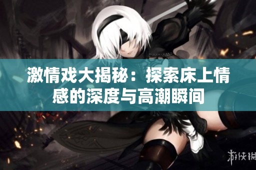 激情戏大揭秘：探索床上情感的深度与高潮瞬间