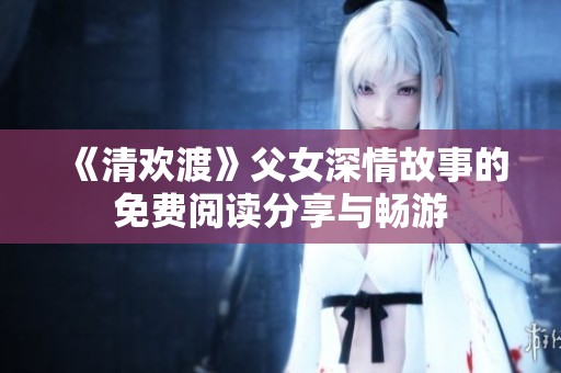 《清欢渡》父女深情故事的免费阅读分享与畅游
