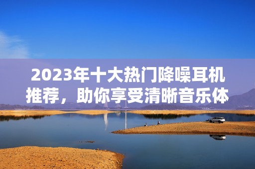 2023年十大热门降噪耳机推荐，助你享受清晰音乐体验
