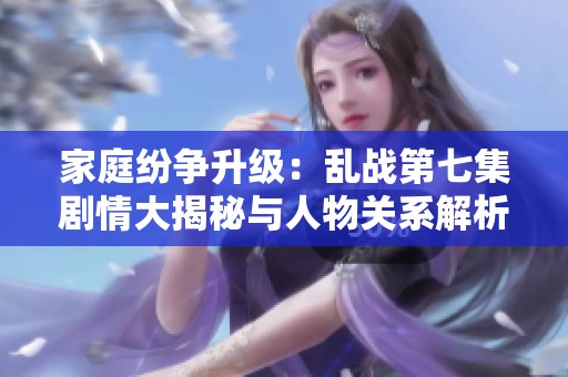 家庭纷争升级：乱战第七集剧情大揭秘与人物关系解析