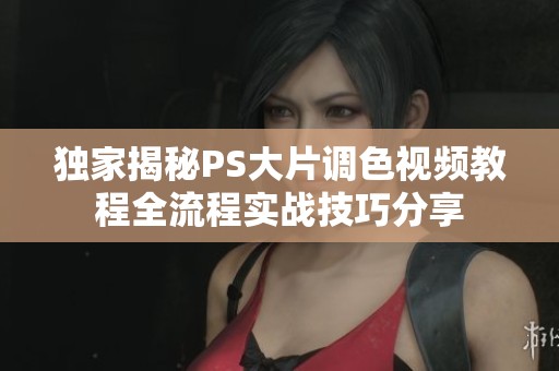 独家揭秘PS大片调色视频教程全流程实战技巧分享