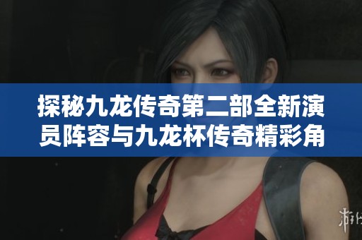 探秘九龙传奇第二部全新演员阵容与九龙杯传奇精彩角色一览