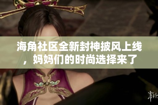 海角社区全新封神披风上线，妈妈们的时尚选择来了