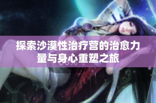 探索沙漠性治疗营的治愈力量与身心重塑之旅