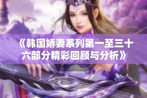 《韩国娇妻系列第一至三十六部分精彩回顾与分析》